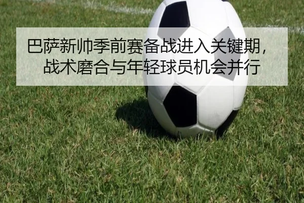 巴萨新帅季前赛备战进入关键期，战术磨合与年轻球员机会并行