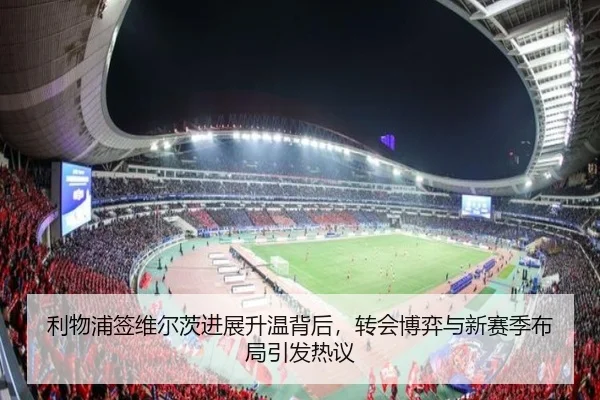 利物浦签维尔茨进展升温背后，转会博弈与新赛季布局引发热议